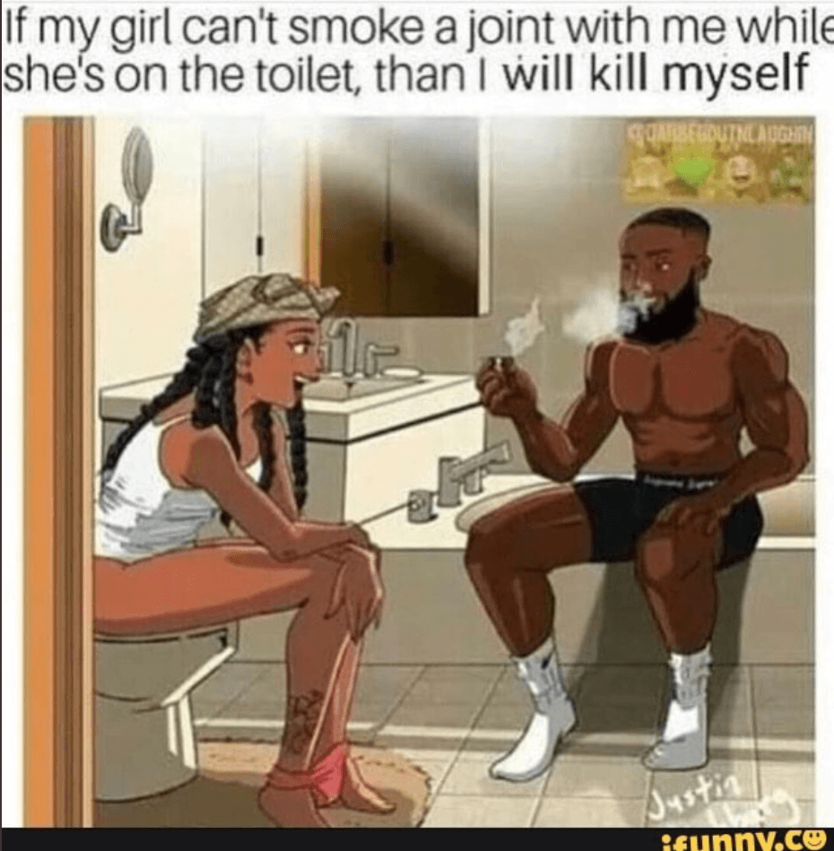 If my girl can't smoke a joint with me whi;e shes on the toilet, than I will kill myself